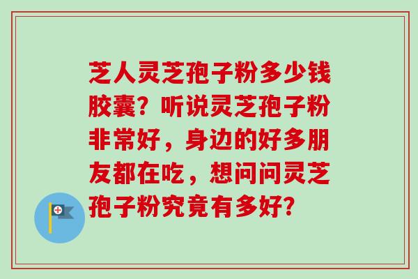 芝人灵芝孢子粉多少钱胶囊？听说灵芝孢子粉非常好，身边的好多朋友都在吃，想问问灵芝孢子粉究竟有多好？