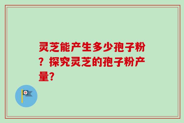 灵芝能产生多少孢子粉？探究灵芝的孢子粉产量？