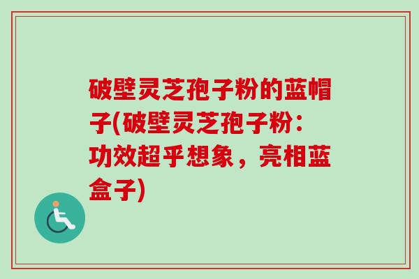 破壁灵芝孢子粉的蓝帽子(破壁灵芝孢子粉:功效超乎想象,亮相蓝盒子) 破壁灵芝孢子粉的蓝帽子(破壁灵芝孢子粉:功效超乎想象,亮相蓝盒子)