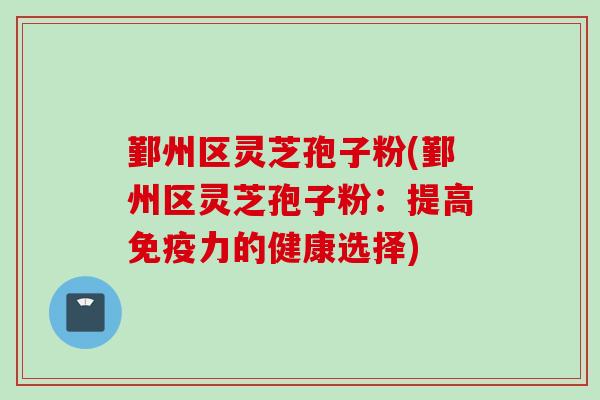 鄞州区灵芝孢子粉(鄞州区灵芝孢子粉：提高免疫力的健康选择)
