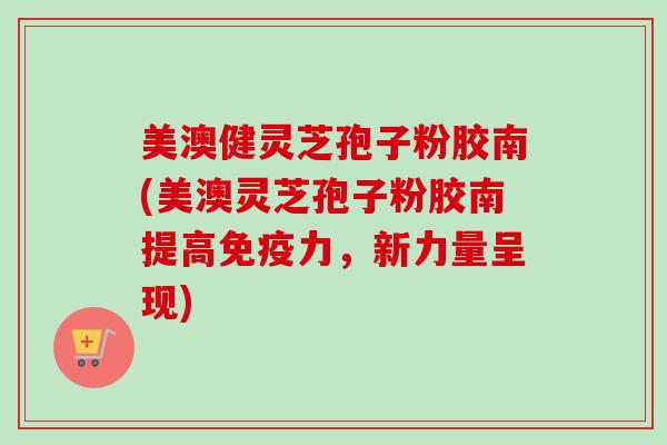美澳健灵芝孢子粉胶南(美澳灵芝孢子粉胶南提高免疫力，新力量呈现)