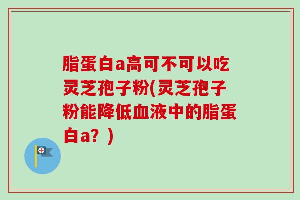 脂蛋白a高可不可以吃灵芝孢子粉(灵芝孢子粉能降低血液中的脂蛋白a？)