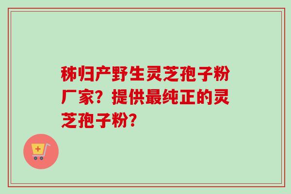 秭归产野生灵芝孢子粉厂家？提供最纯正的灵芝孢子粉？
