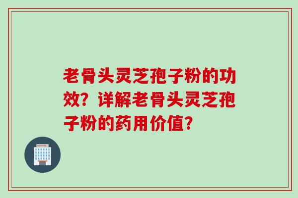 老骨头灵芝孢子粉的功效？详解老骨头灵芝孢子粉的药用价值？