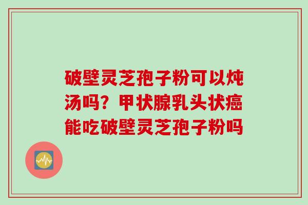 破壁灵芝孢子粉可以炖汤吗？甲状腺乳头状癌能吃破壁灵芝孢子粉吗