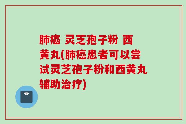 肺癌 灵芝孢子粉 西黄丸(肺癌患者可以尝试灵芝孢子粉和西黄丸辅助治疗)