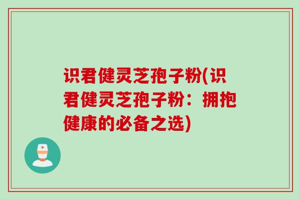 识君健灵芝孢子粉(识君健灵芝孢子粉：拥抱健康的必备之选)
