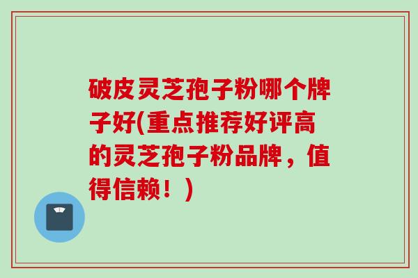 破皮灵芝孢子粉哪个牌子好(重点推荐好评高的灵芝孢子粉品牌，值得信赖！)