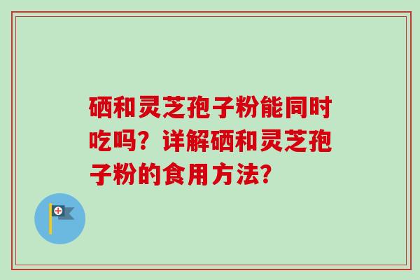 硒和灵芝孢子粉能同时吃吗？详解硒和灵芝孢子粉的食用方法？