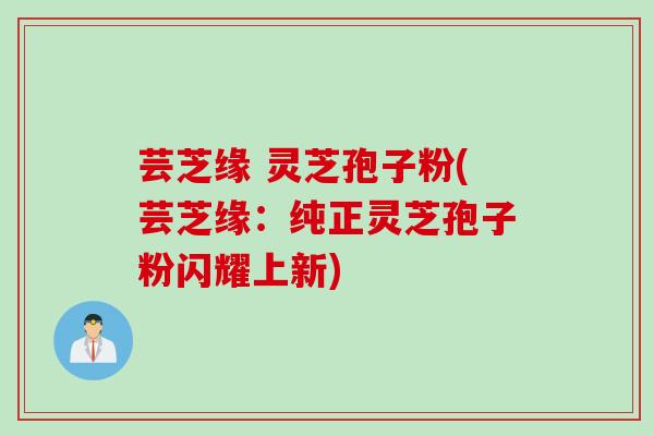 芸芝缘 灵芝孢子粉(芸芝缘：纯正灵芝孢子粉闪耀上新)