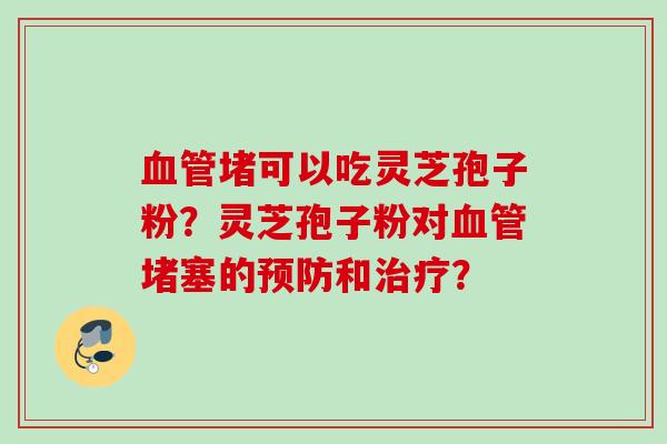 堵可以吃灵芝孢子粉?灵芝孢子粉对堵塞的和? 堵可以吃灵芝孢子粉?灵芝孢子粉对堵塞的和?