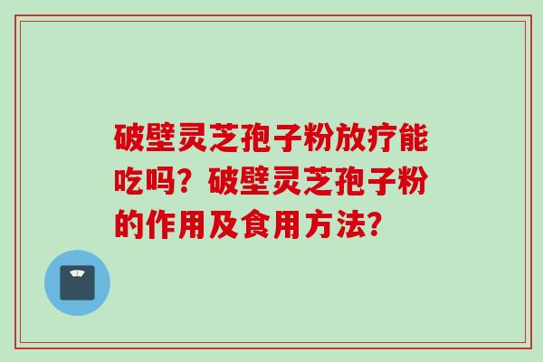 破壁灵芝孢子粉放疗能吃吗？破壁灵芝孢子粉的作用及食用方法？