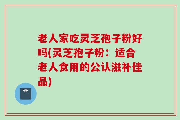 老人家吃灵芝孢子粉好吗(灵芝孢子粉：适合老人食用的公认滋补佳品)