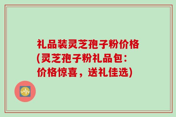礼品装灵芝孢子粉价格(灵芝孢子粉礼品包：价格惊喜，送礼佳选)