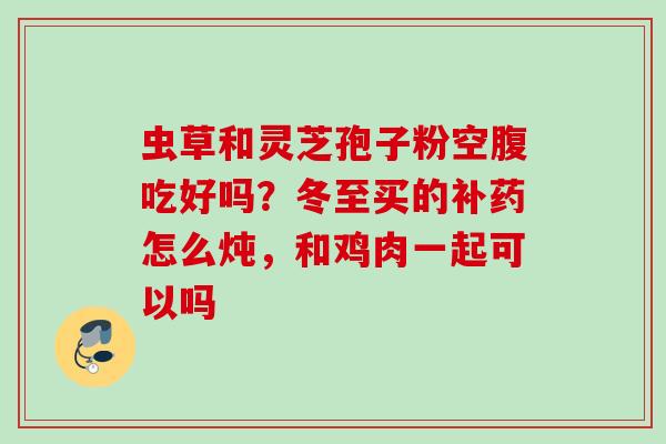 虫草和灵芝孢子粉空腹吃好吗？冬至买的补药怎么炖，和鸡肉一起可以吗