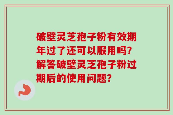 破壁灵芝孢子粉有效期年过了还可以服用吗？解答破壁灵芝孢子粉过期后的使用问题？