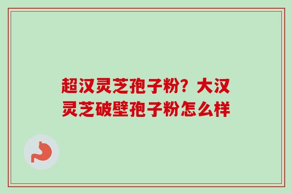 超汉灵芝孢子粉？大汉灵芝破壁孢子粉怎么样