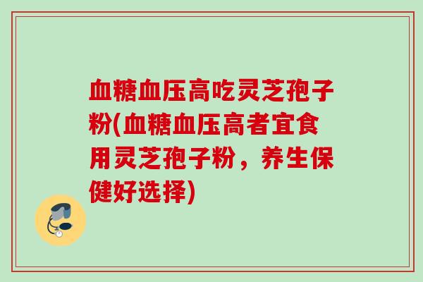 血糖血压高吃灵芝孢子粉(血糖血压高者宜食用灵芝孢子粉，养生保健好选择)