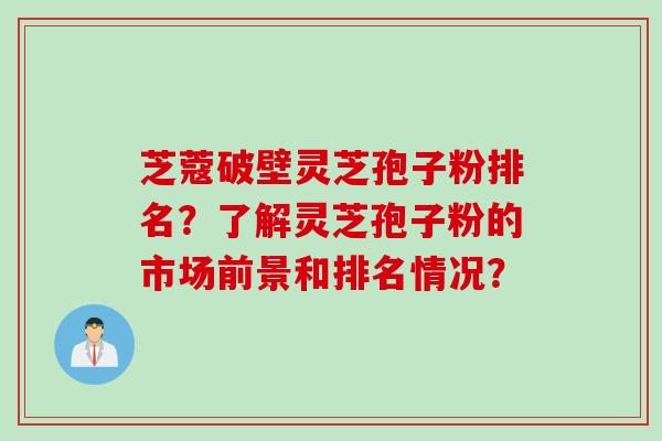 芝蔻破壁灵芝孢子粉排名？了解灵芝孢子粉的市场前景和排名情况？