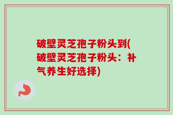 破壁灵芝孢子粉头到(破壁灵芝孢子粉头：补气养生好选择)
