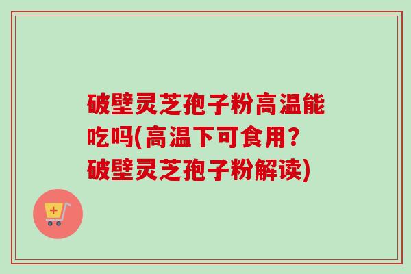 破壁灵芝孢子粉高温能吃吗(高温下可食用？破壁灵芝孢子粉解读)