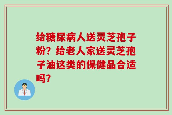 给糖尿病人送灵芝孢子粉？给老人家送灵芝孢子油这类的保健品合适吗？