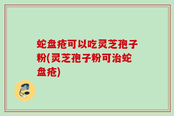 蛇盘疮可以吃灵芝孢子粉(灵芝孢子粉可蛇盘疮) 蛇盘疮可以吃灵芝孢子粉(灵芝孢子粉可蛇盘疮)