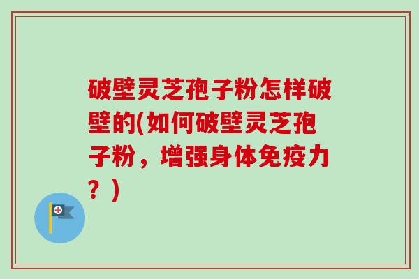 破壁灵芝孢子粉怎样破壁的(如何破壁灵芝孢子粉，增强身体免疫力？)