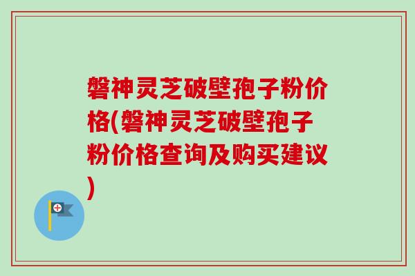磐神灵芝破壁孢子粉价格(磐神灵芝破壁孢子粉价格查询及购买建议)
