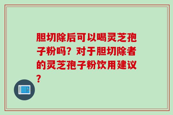 胆切除后可以喝灵芝孢子粉吗?对于胆切除者的灵芝孢子粉饮用建议? 胆切除后可以喝灵芝孢子粉吗?对于胆切除者的灵芝孢子粉饮用建议?