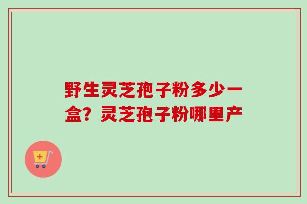 野生灵芝孢子粉多少一盒？灵芝孢子粉哪里产