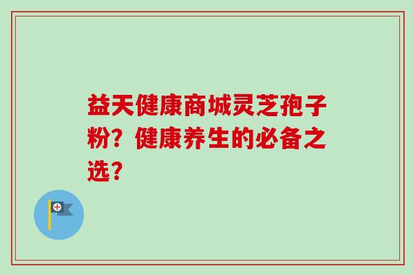 益天健康商城灵芝孢子粉？健康养生的必备之选？