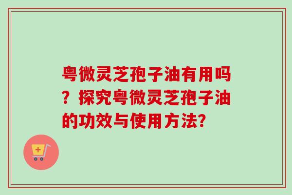 粤微灵芝孢子油有用吗？探究粤微灵芝孢子油的功效与使用方法？