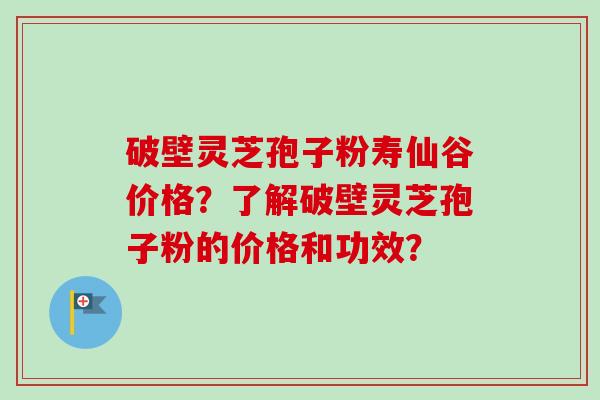 破壁灵芝孢子粉寿仙谷价格？了解破壁灵芝孢子粉的价格和功效？