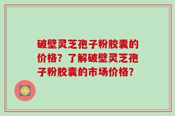 破壁灵芝孢子粉胶囊的价格？了解破壁灵芝孢子粉胶囊的市场价格？