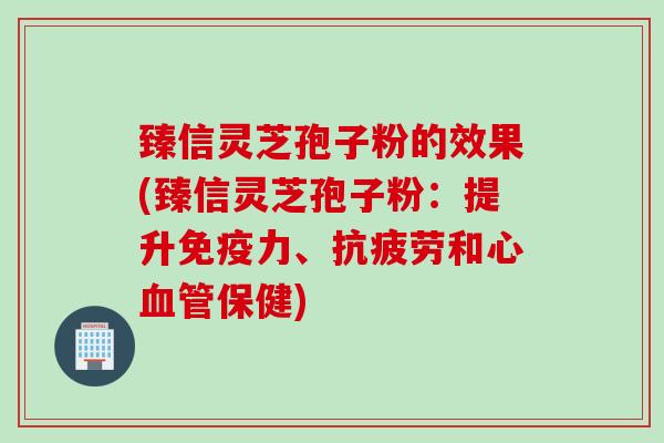 臻信灵芝孢子粉的效果(臻信灵芝孢子粉：提升免疫力、抗疲劳和心血管保健)