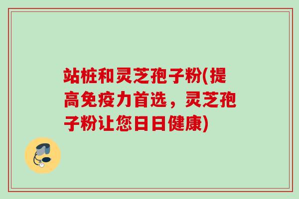 站桩和灵芝孢子粉(提高免疫力首选，灵芝孢子粉让您日日健康)