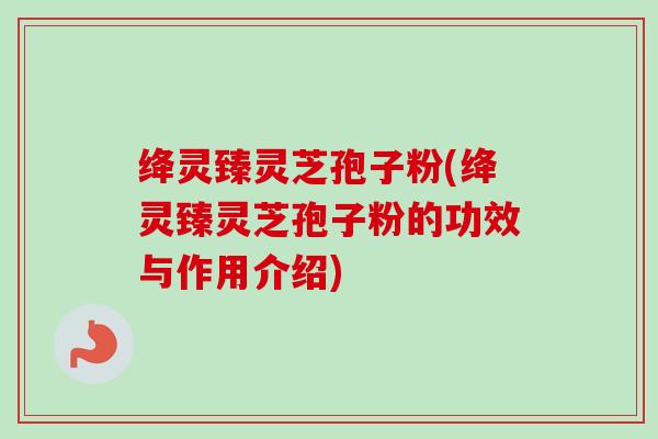 绛灵臻灵芝孢子粉(绛灵臻灵芝孢子粉的功效与作用介绍)