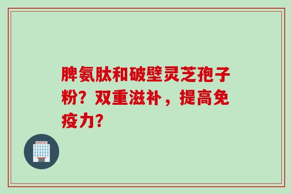 脾氨肽和破壁灵芝孢子粉?双重滋补,提高免疫力? 脾氨肽和破壁灵芝孢子粉?双重滋补,提高免疫力?