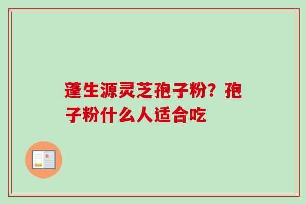 蓬生源灵芝孢子粉?孢子粉什么人适合吃 蓬生源灵芝孢子粉?孢子粉什么人适合吃