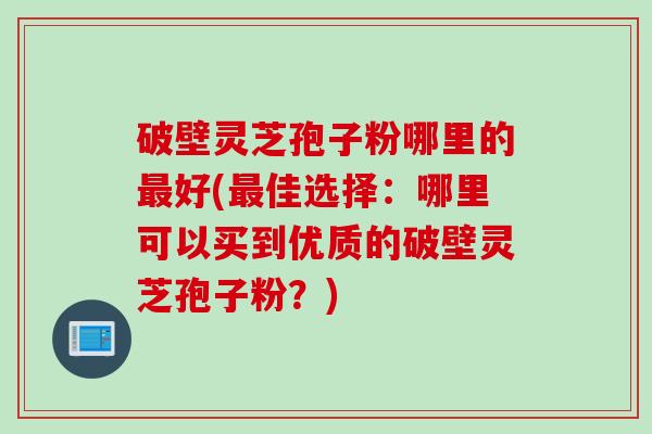 破壁灵芝孢子粉哪里的最好(最佳选择：哪里可以买到优质的破壁灵芝孢子粉？)