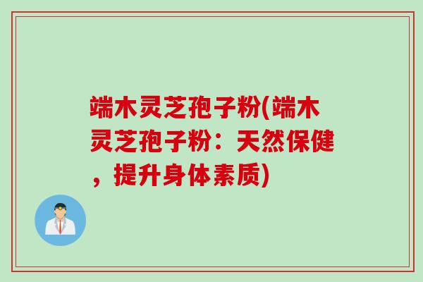 端木灵芝孢子粉(端木灵芝孢子粉：天然保健，提升身体素质)