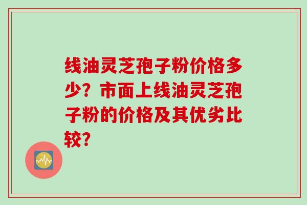 线油灵芝孢子粉价格多少？市面上线油灵芝孢子粉的价格及其优劣比较？