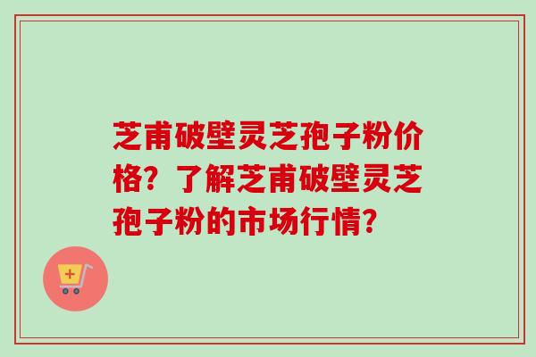 芝甫破壁灵芝孢子粉价格？了解芝甫破壁灵芝孢子粉的市场行情？