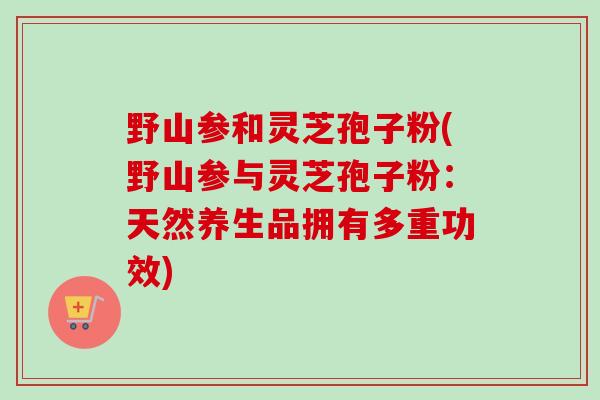 野山参和灵芝孢子粉(野山参与灵芝孢子粉：天然养生品拥有多重功效)