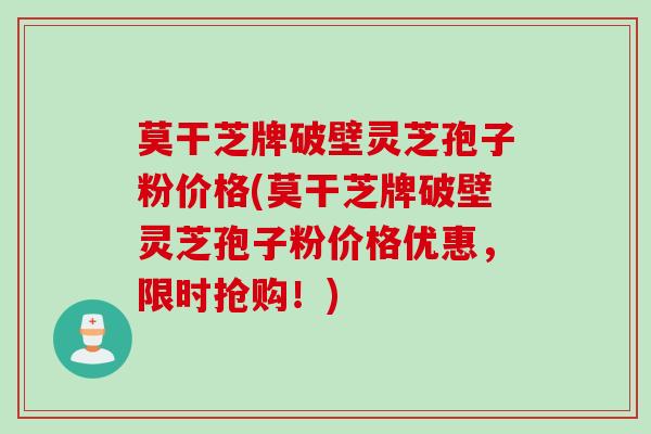 莫干芝牌破壁灵芝孢子粉价格(莫干芝牌破壁灵芝孢子粉价格优惠,限时抢购!) 莫干芝牌破壁灵芝孢子粉价格(莫干芝牌破壁灵芝孢子粉价格优惠,限时抢购!)