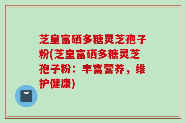芝皇富硒多糖灵芝孢子粉(芝皇富硒多糖灵芝孢子粉:丰富营养,维护健康) 芝皇富硒多糖灵芝孢子粉(芝皇富硒多糖灵芝孢子粉:丰富营养,维护健康)