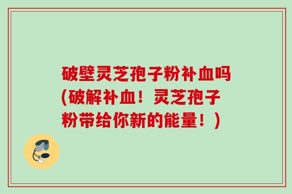 破壁灵芝孢子粉补血吗(破解补血！灵芝孢子粉带给你新的能量！)