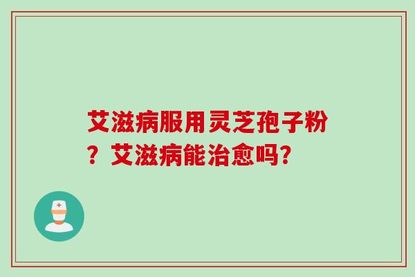 艾滋服用灵芝孢子粉?艾滋能愈吗? 艾滋服用灵芝孢子粉?艾滋能愈吗?