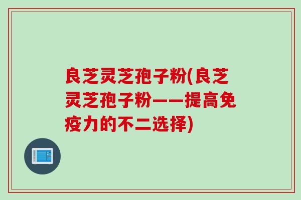 良芝灵芝孢子粉(良芝灵芝孢子粉——提高免疫力的不二选择)